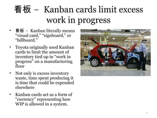 –看板 Kanban cards limit excess
work in progress
• –看板 Kanban literally means
“visual card,” “signboard,” or
“billboard.”
• Toyota originally used Kanban
cards to limit the amount of
inventory tied up in “work in
progress” on a manufacturing
floor
• Not only is excess inventory
waste, time spent producing it
is time that could be expended
elsewhere
• Kanban cards act as a form of
“currency” representing how
WIP is allowed in a system.
5
 