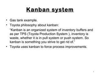 Kanban system
• Gas tank example.
• Toyota philosophy about kanban:
“Kanban is an organized system of inventory buffers and
as per TPS (Toyota Production System ), inventory is
waste, whether it is in pull system or push system. So
kanban is something you strive to get rid of.”
• Toyota uses kanban to force process improvements.
8
 