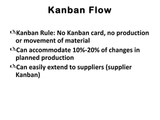 Kanban Flow
Kanban Rule: No Kanban card, no production
or movement of material
Can accommodate 10%-20% of changes in
planned production
Can easily extend to suppliers (supplier
Kanban)
 