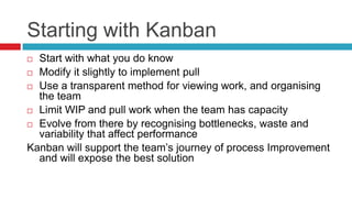 Starting with Kanban
 Start with what you do know
 Modify it slightly to implement pull

 Use a transparent method for viewing work, and organising
  the team
 Limit WIP and pull work when the team has capacity

 Evolve from there by recognising bottlenecks, waste and
  variability that affect performance
Kanban will support the team’s journey of process Improvement
  and will expose the best solution
 