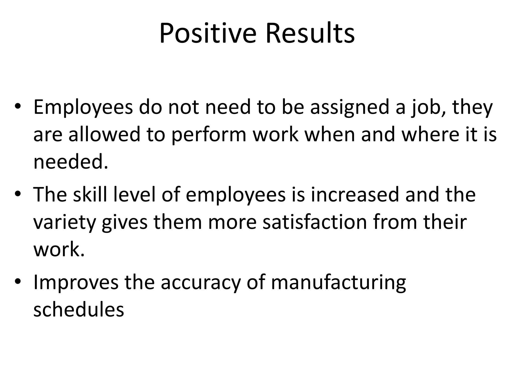 Positive Results
• Employees do not need to be assigned a job, they
are allowed to perform work when and where it is
needed.
• The skill level of employees is increased and the
variety gives them more satisfaction from their
work.
• Improves the accuracy of manufacturing
schedules
 
