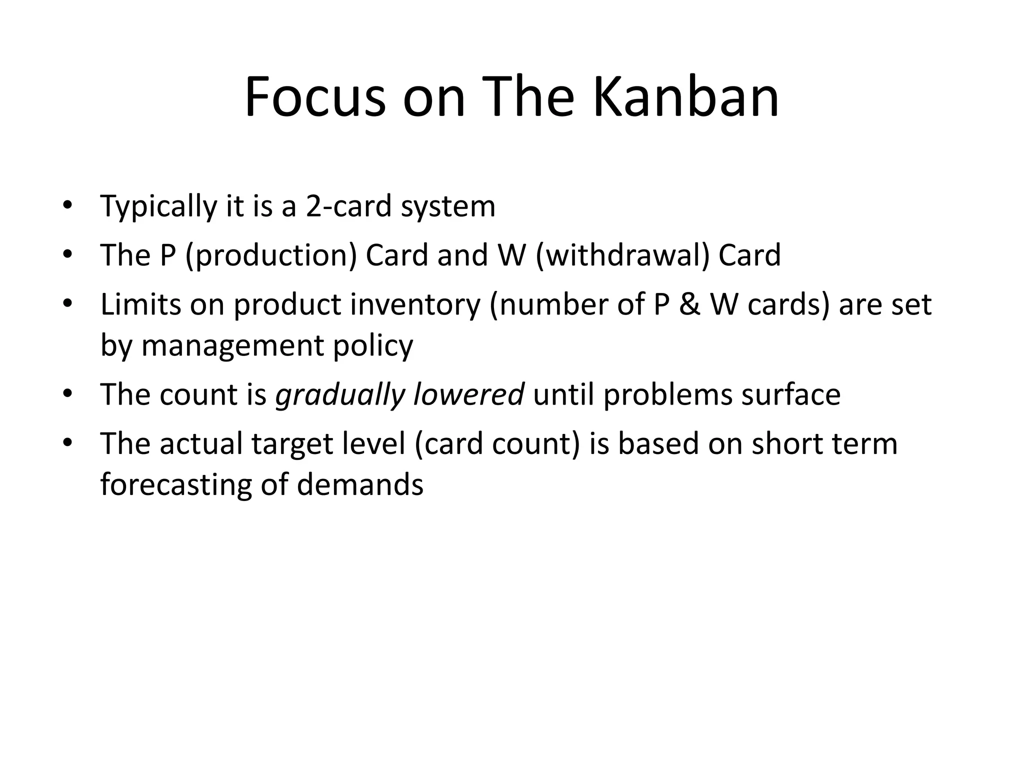 Focus on The Kanban
• Typically it is a 2-card system
• The P (production) Card and W (withdrawal) Card
• Limits on product inventory (number of P & W cards) are set
by management policy
• The count is gradually lowered until problems surface
• The actual target level (card count) is based on short term
forecasting of demands
 