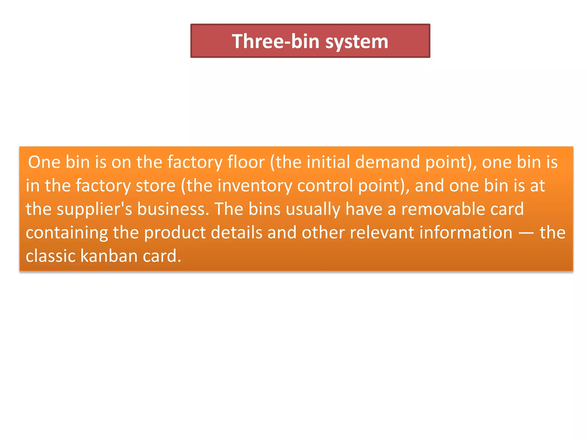 Three-bin system
One bin is on the factory floor (the initial demand point), one bin is
in the factory store (the inventory control point), and one bin is at
the supplier's business. The bins usually have a removable card
containing the product details and other relevant information — the
classic kanban card.
 