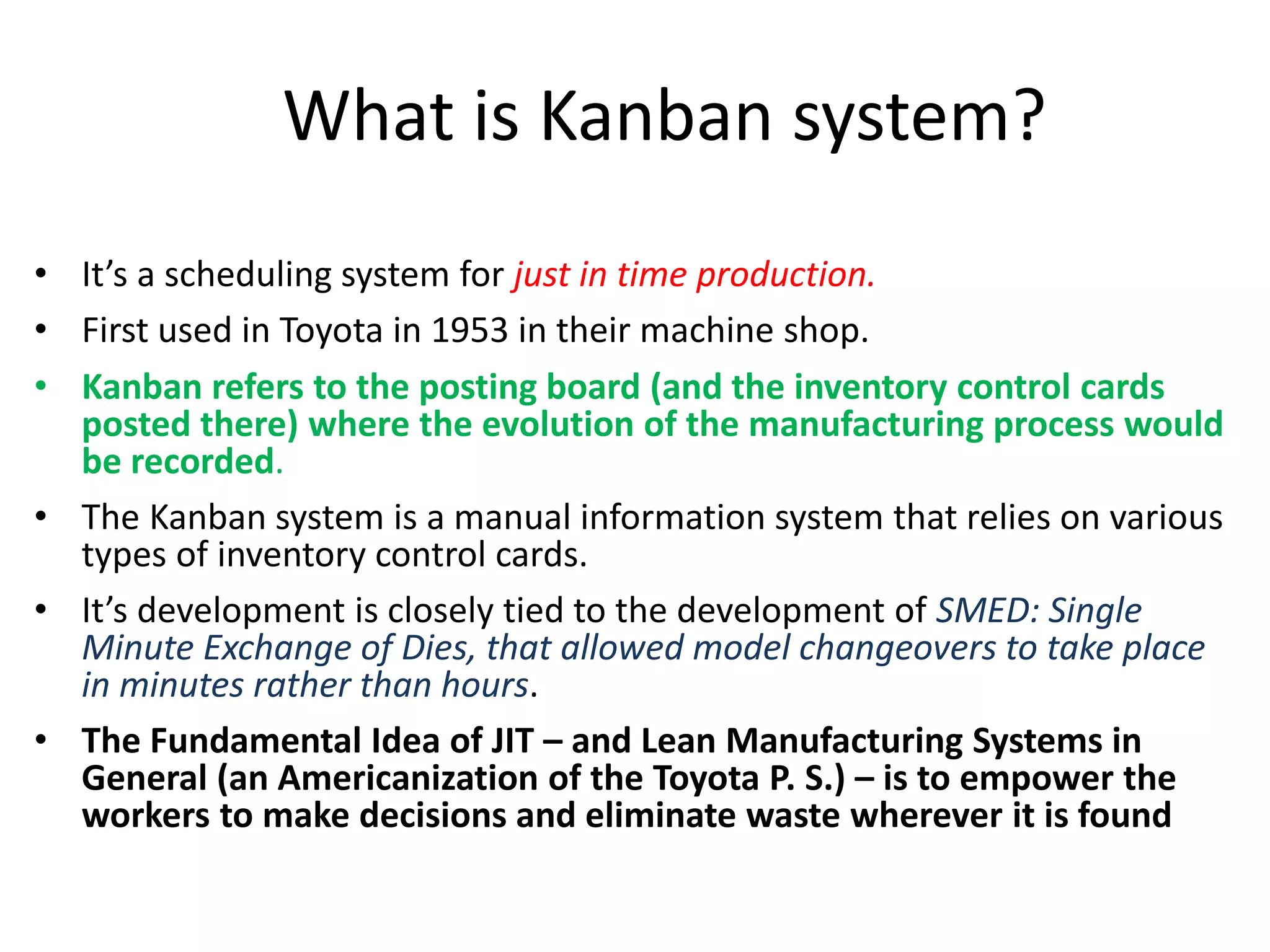 • It’s a scheduling system for just in time production.
• First used in Toyota in 1953 in their machine shop.
• Kanban refers to the posting board (and the inventory control cards
posted there) where the evolution of the manufacturing process would
be recorded.
• The Kanban system is a manual information system that relies on various
types of inventory control cards.
• It’s development is closely tied to the development of SMED: Single
Minute Exchange of Dies, that allowed model changeovers to take place
in minutes rather than hours.
• The Fundamental Idea of JIT – and Lean Manufacturing Systems in
General (an Americanization of the Toyota P. S.) – is to empower the
workers to make decisions and eliminate waste wherever it is found
What is Kanban system?
 