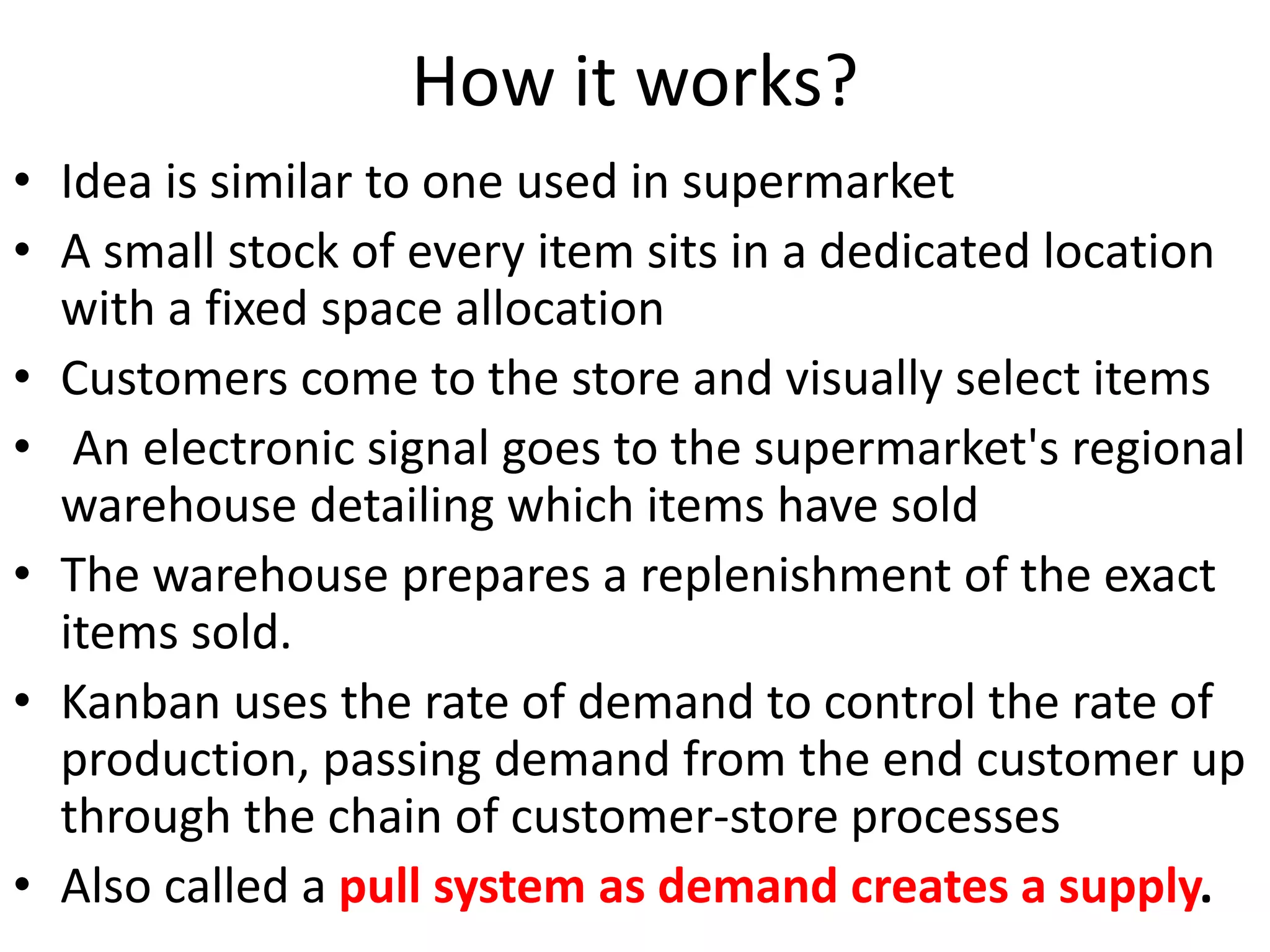 How it works?
• Idea is similar to one used in supermarket
• A small stock of every item sits in a dedicated location
with a fixed space allocation
• Customers come to the store and visually select items
• An electronic signal goes to the supermarket's regional
warehouse detailing which items have sold
• The warehouse prepares a replenishment of the exact
items sold.
• Kanban uses the rate of demand to control the rate of
production, passing demand from the end customer up
through the chain of customer-store processes
• Also called a pull system as demand creates a supply.
 