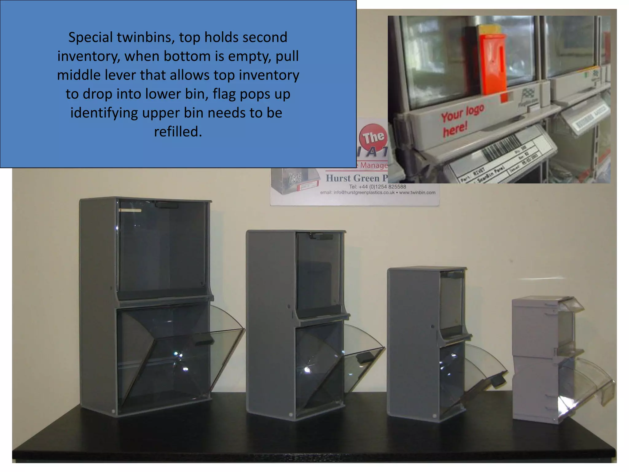 Special twinbins, top holds second
inventory, when bottom is empty, pull
middle lever that allows top inventory
to drop into lower bin, flag pops up
identifying upper bin needs to be
refilled.
 