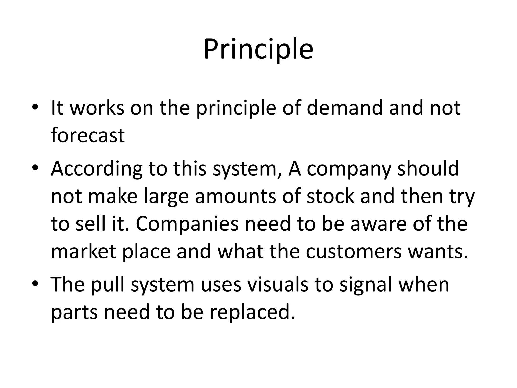 Principle
• It works on the principle of demand and not
forecast
• According to this system, A company should
not make large amounts of stock and then try
to sell it. Companies need to be aware of the
market place and what the customers wants.
• The pull system uses visuals to signal when
parts need to be replaced.
 