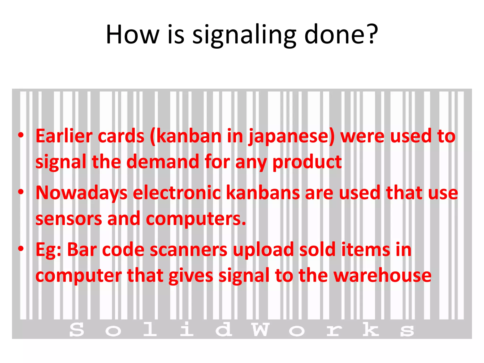 How is signaling done?
• Earlier cards (kanban in japanese) were used to
signal the demand for any product
• Nowadays electronic kanbans are used that use
sensors and computers.
• Eg: Bar code scanners upload sold items in
computer that gives signal to the warehouse
 