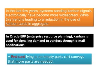 In the last few years, systems sending kanban signals
electronically have become more widespread. While
this trend is leading to a reduction in the use of
kanban cards in aggregate
In Oracle ERP (enterprise resource planning), kanban is
used for signaling demand to vendors through e-mail
notifications
A Red card lying in an empty parts cart conveys
that more parts are needed.
 