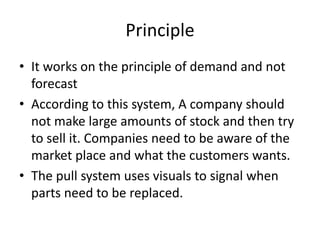 Principle
• It works on the principle of demand and not
forecast
• According to this system, A company should
not make large amounts of stock and then try
to sell it. Companies need to be aware of the
market place and what the customers wants.
• The pull system uses visuals to signal when
parts need to be replaced.
 