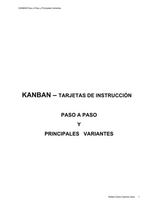 KANBAN Paso a Paso y Principales Variantes
    




   KANBAN – TARJETAS DE INSTRUCCIÓN

                                             PASO A PASO
                                                 Y
                         PRINCIPALES VARIANTES




    
                                                           Rafael Carlos Cabrera Calva   1
 
