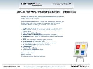 Kanban Task Manager helps teams visualize task workflows and makes it
easy to cooperate on projects.
With the SharePoint editions of Kanban Task Manager you can reach the
kanban board where ever you are, as long as you have an internet
connection. Kanban Task Manager has many useful features:
 Drag and drop tasks between or within different phases or lanes.
 Filter tasks by project, by responsible, priority and/or your own
custom value
 Search of task subjects and body texts.
 Possibility to create swim lanes.
 Move tasks to other boards – only for the sandboxed solution.
 Several views for alternative overviews.
 My Tasks makes it simple for users who only need to see their own
tasks.
 Set WIP limits for phases and lanes.
 See statistics on task management in the Excel reports.
 % complete bar that shows task progress
 Priority icons
 Task overdue indicator
 Set number of columns per phase
 See the responsible person’s image on the task
Welcome to the show!
Peter Kalmström
CEO, kalmstrom.com Business Solutions
Kanban Task Manager SharePoint Editions ‒ Introduction
www.kalmstrom.com Kanban Task Manager is available in 2 SharePoint editions: add-in and sandboxed solution
 
