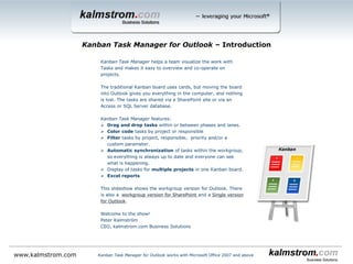 Kanban Task Manager helps a team visualize the work with Tasks and makes it easy to overview and co-operate on projects.
The traditional kanban board uses cards, but moving the board into Outlook gives you everything in the computer, and nothing is
lost. The tasks are shared via a SharePoint site or via an Access or SQL Server database.
Kanban Task Manager features:
 Drag and drop tasks within or between phases and lanes.
 Color code tasks by project or responsible.
 Filter tasks by one or multiple projects, responsibles and/or priorities and also by a custom value if it is used.
 Automatic synchronization of tasks within the workgroup, so everything is always up to date and everyone can see what is
happening.
 Display of tasks for multiple projects in one kanban board.
 A reading pane gives detailed info about the task.
 Possibility to create swim lanes.
 Convert e-mails in to tasks.
 Set WIP limits for phases and lanes.
 Support for inline images and bold and italic formatting in the task body.
 Excel reports.
 The responsible person’s initials on the task
 Various views in addition to the kanban view.
 % complete bar that shows task progress.
 Priority icons.
 Task overdue indicators.
 Set number of columns per phase.
This slideshow shows the workgroup edition for Outlook. There are also two different Workgroup editions for SharePoint and a Single
edition for Outlook.
Welcome to the show!
Peter Kalmström
CEO, kalmstrom.com Business Solutions
Kanban Task Manager for Outlook ‒ Introduction
Kanban Task Manager for Outlook works with Microsoft Office 2007 and abovewww.kalmstrom.com
 