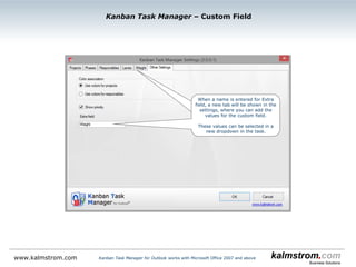 Kanban Task Manager ‒ Responsible Settings
Kanban Task Manager for Outlook works with Microsoft Office 2007 and abovewww.kalmstrom.com
If you select an Access or SQL Server database, write
or paste the responsible persons or groups here, and
they will show up in the task dropdown. There you can
select one responsible person or group for each task.
When SharePoint is used as sharing medium, the
responsible persons are taken from the SharePoint
user accounts.
The responsible
person’s initials are
shown on the task
card
 