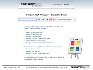 Kanban Task Manager generates several statistics reports that are
exported to a downloadable Excel file:
 Number of Tasks per Project
 Number of Tasks per Phase
 Tasks per Lane and Phase
 Average of Tasks % Completed per Phase
 Number of Tasks per responsible
 Average of Tasks % completed per Responsible
When swim lanes are used, these are additional default reports:
 Number of Tasks per Lane
 Tasks per Phase and Lane
 Average of Tasks % Completed per Lane
And when a custom field is used, there is a report on the number of
tasks for each value of that field.
Kanban Task Manager ‒ Export to Excel
Kanban Task Manager for Outlook works with Microsoft Office 2007 and abovewww.kalmstrom.com
 