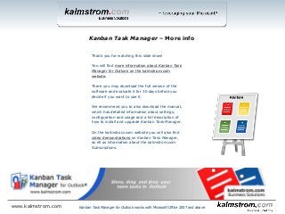 Thank you for watching this slide show!
You will find more information about Kanban Task
Manager for Outlook on the kalmstrom.com
website.
There you may download the full version of the
software and evaluate it for 30 days before you
decide if you want to use it.
We recommend you to also download the manual,
which has detailed information about settings,
configuration and usage and a full description of
how to install and upgrade Kanban Task Manager.
On the kalmstrom.com website you will also find
video demonstrations on Kanban Task Manager,
as ell as information about the kalmstrom.com
Subscriptions.
Kanban Task Manager ‒ More info
www.kalmstrom.com Kanban Task Manager for Outlook works with Microsoft Office 2007 and above
 