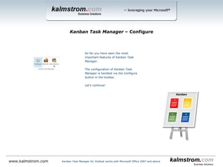 Kanban Task Manager uses
standard Outlook tasks, but
we have added dropdowns for
project and responsible.
Kanban Task Manager ‒ Task with the minimum 2 dropdowns
Kanban Task Manager for Outlook works with Microsoft Office 2007 and abovewww.kalmstrom.com
The Status value = the phase
When Completed
percentage is filled out, it
is shown on the task card.
 