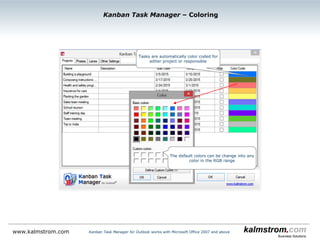 Kanban Task Manager ‒ Task with the maximum 4 dropdowns
Kanban Task Manager for Outlook works with Microsoft Office 2007 and abovewww.kalmstrom.com
Here lanes and a custom field have been added
by the administrator.
The phase (and lane) you click in to create the
new task is selected by default.
If the tasks are filtered by project and/or
responsible, these values will also be shown as
default in the dropdowns.
High and low priority is
shown on the task cards.
 