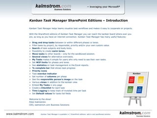 Kanban Task Manager helps teams visualize task workflows and makes it easy to cooperate on projects.
With the SharePoint editions of Kanban Task Manager you can reach the kanban board where ever you
are, as long as you have an internet connection. Kanban Task Manager has many useful features:
 Drag and drop tasks between or within different phases or lanes.
 Filter tasks by project, by responsible, priority and/or your own custom value.
 Search of task subjects and body texts.
 Possibility to create swim lanes.
 Move tasks to other boards – only for the sandboxed solution.
 Several views for alternative overviews.
 My Tasks makes it simple for users who only need to see their own tasks.
 Set WIP limits for phases and lanes.
 See statistics on task management in the Excel reports.
 % complete bar that shows task progress
 Priority icons
 Task overdue indicator
 Set number of columns per phase
 See the responsible person’s image on the task
 Various views in addition to the kanban view
 Embed My Tasks in any page
 Create a Checklist for each task
 Time Logging to keep track of invested time per task
 Set Default values for tasks list fields
Welcome to the show!
Peter Kalmström
CEO, kalmstrom.com Business Solutions
Kanban Task Manager SharePoint Editions ‒ Introduction
www.kalmstrom.com Kanban Task Manager is available in 2 SharePoint editions: add-in and sandboxed solution
 