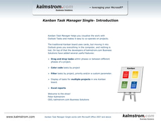 Kanban Task Manager helps you visualize the work with Outlook tasks and makes it easy to see how different projects
proceed.
The traditional Kanban board uses cards, but moving it into Outlook gives you everything in the computer, and nothing
is lost. On top of that the developers of kalmstrom.com Business Solutions have added several useful features:
 Drag and drop tasks within or between phases or lanes.
 Color code tasks by project
 Filter tasks by project, priority and/or a custom parameter.
 Display of tasks for multiple projects in one kanban board.
 Possibility to create swim lanes.
 A reading pane gives more info about the task than the short text visible on the card.
 Support for inline images and bold and italic formatting in the task body (Outlook 2010
and above).
 WIP limits give a warning when there are too many tasks.
 Zoom in and out on the kanban board.
 Convert e-mails into tasks.
 Open button in the mail view to open the corresponding task.
 Excel reports.
 Project and Month views.
 % complete graph that shows task progress.
 Priority icons.
 Task overdue indicator.
 Set number of columns per phase.
This slideshow shows the Single version for Outlook. There is also a workgroup version for SharePoint and a workgroup
version for Outlook.
Welcome to the show!
Peter Kalmström
CEO, kalmstrom.com Business Solutions
Kanban Task Manager Single‒ Introduction
Kanban Task Manager Single works with Microsoft Office 2007 and abovewww.kalmstrom.com
 