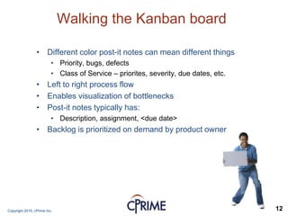 Copyright 2015, cPrime Inc. 12
Walking the Kanban board
• Different color post-it notes can mean different things
• Priority, bugs, defects
• Class of Service – priorites, severity, due dates, etc.
• Left to right process flow
• Enables visualization of bottlenecks
• Post-it notes typically has:
• Description, assignment, <due date>
• Backlog is prioritized on demand by product owner
 