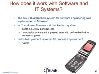 Copyright 2015, cPrime Inc. 13
How does it work with Software and
IT Systems?
• The first virtual Kanban system for software engineering was
implemented at Microsoft
• In IT work we often use a virtual kanban system
• Tools e.g. JIRA, Lean Kit, etc.
• no actual physical card is passed around to define the limit to
work-in-progress
• Helps to implement incremental process improvement
• Kaizen
 