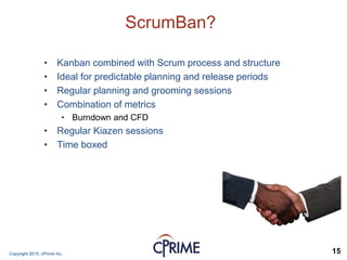 Copyright 2015, cPrime Inc. 15
ScrumBan?
• Kanban combined with Scrum process and structure
• Ideal for predictable planning and release periods
• Regular planning and grooming sessions
• Combination of metrics
• Burndown and CFD
• Regular Kiazen sessions
• Time boxed
 