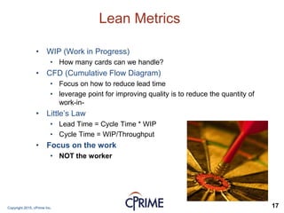 Copyright 2015, cPrime Inc. 17
Lean Metrics
• WIP (Work in Progress)
• How many cards can we handle?
• CFD (Cumulative Flow Diagram)
• Focus on how to reduce lead time
• leverage point for improving quality is to reduce the quantity of
work-in-
• Little’s Law
• Lead Time = Cycle Time * WIP
• Cycle Time = WIP/Throughput
• Focus on the work
• NOT the worker
 
