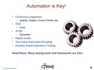 Copyright 2015, cPrime Inc. 22
Automation is Key!
• Continuous Integration
• Jenkins, Hudson, Cruise Control, etc.
• TDD
• xUnit,
• ATDD
• Cucumber
• Nightly builds
• Test Case Automation/Scripting
• Enables Great Exploratory Testing
Good News: Many testing tools and frameworks are free!
 