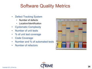 Copyright 2015, cPrime Inc. 26
Software Quality Metrics
• Defect Tracking System
• Number of defects
• Location/Identification
• Cyclomatic Complexity
• Number of unit tests
• % of unit test coverage
• Code Coverage
• Number and % of automated tests
• Number of refactors
 