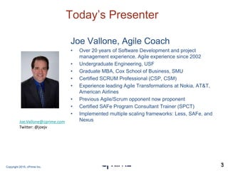 Copyright 2015, cPrime Inc. 3
Today’s Presenter
Joe Vallone, Agile Coach
• Over 20 years of Software Development and project
management experience. Agile experience since 2002
• Undergraduate Engineering, USF
• Graduate MBA, Cox School of Business, SMU
• Certified SCRUM Professional (CSP, CSM)
• Experience leading Agile Transformations at Nokia, AT&T,
American Airlines
• Previous Agile/Scrum opponent now proponent
• Certified SAFe Program Consultant Trainer (SPCT)
• Implemented multiple scaling frameworks: Less, SAFe, and
Nexus
3
Joe.Vallone@cprime.com
Twitter: @joejv
 