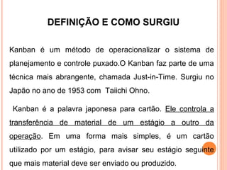 DEFINIÇÃO E COMO SURGIU
Kanban é um método de operacionalizar o sistema de
planejamento e controle puxado.O Kanban faz parte de uma
técnica mais abrangente, chamada Just-in-Time. Surgiu no
Japão no ano de 1953 com Taiichi Ohno.
Kanban é a palavra japonesa para cartão. Ele controla a
transferência de material de um estágio a outro da
operação. Em uma forma mais simples, é um cartão
utilizado por um estágio, para avisar seu estágio seguinte
que mais material deve ser enviado ou produzido.
 