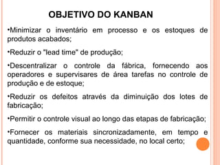 OBJETIVO DO KANBAN
•Minimizar o inventário em processo e os estoques de
produtos acabados;
•Reduzir o "lead time" de produção;
•Descentralizar o controle da fábrica, fornecendo aos
operadores e supervisares de área tarefas no controle de
produção e de estoque;
•Reduzir os defeitos através da diminuição dos lotes de
fabricação;
•Permitir o controle visual ao longo das etapas de fabricação;
•Fornecer os materiais sincronizadamente, em tempo e
quantidade, conforme sua necessidade, no local certo;
 