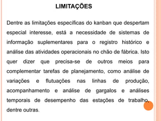 LIMITAÇÕES
Dentre as limitações específicas do kanban que despertam
especial interesse, está a necessidade de sistemas de
informação suplementares para o registro histórico e
análise das atividades operacionais no chão de fábrica. Isto
quer dizer que precisa-se de outros meios para
complementar tarefas de planejamento, como análise de
variações e flutuações nas linhas de produção,
acompanhamento e análise de gargalos e análises
temporais de desempenho das estações de trabalho,
dentre outras.
 