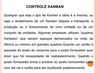 CONTROLE KANBAN
Qualquer que seja o tipo de Kanban a idéia é a mesma, ou
seja o recebimento de um Kanban dispara o transporte, a
produção ou o fornecimento de uma unidade ou de um
conjunto de unidades. Algumas empresas utilizam “quadros
Kanbans” que seriam espaços demarcados no chão da
fábrica ou mesmo em grandes quadros.Quando um cartão é
passado do posto de consumo para o posto fornecedor quer
dizer que há necessidade de reabastecimento. Quando o
posto fornecedor envia o produto ao posto consumidor junto
com ele vai o cartão para ser reutilizado posteriormente .
 