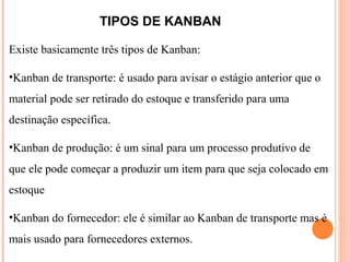 TIPOS DE KANBAN
Existe basicamente três tipos de Kanban:
•Kanban de transporte: é usado para avisar o estágio anterior que o
material pode ser retirado do estoque e transferido para uma
destinação específica.
•Kanban de produção: é um sinal para um processo produtivo de
que ele pode começar a produzir um item para que seja colocado em
estoque
•Kanban do fornecedor: ele é similar ao Kanban de transporte mas é
mais usado para fornecedores externos.
 