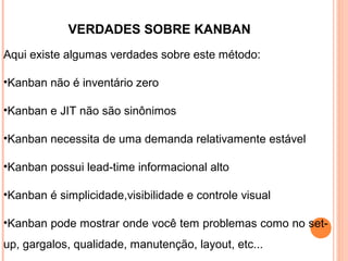 VERDADES SOBRE KANBAN
Aqui existe algumas verdades sobre este método:
•Kanban não é inventário zero
•Kanban e JIT não são sinônimos
•Kanban necessita de uma demanda relativamente estável
•Kanban possui lead-time informacional alto
•Kanban é simplicidade,visibilidade e controle visual
•Kanban pode mostrar onde você tem problemas como no set-
up, gargalos, qualidade, manutenção, layout, etc...
 