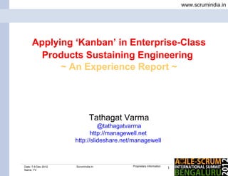 www.scrumindia.in




     Applying ‘Kanban’ in Enterprise-Class
       Products Sustaining Engineering
           ~ An Experience Report ~




                              Tathagat Varma
                               @tathagatvarma
                            http://managewell.net
                     http://slideshare.net/managewell



Date: 7-9 Dec 2012   ScrumIndia.In        Proprietary Information
                                                                    1
Name: TV
 