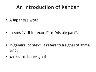An Introduction of Kanban A Japanese word means “visible record” or “visible part”.  In general context, it refers to a signal of some kind.  kan=card  ban=signal 