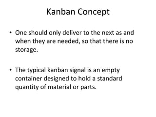 Kanban Concept One should only deliver to the next as and when they are needed, so that there is no storage. The typical kanban signal is an empty container designed to hold a standard quantity of material or parts.  