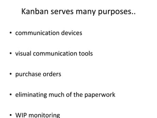Kanban serves many purposes.. communication devices visual communication tools  purchase orders  eliminating much of the paperwork WIP monitoring  