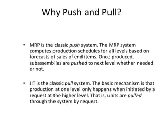 Why Push and Pull? MRP is the classic  push  system. The MRP system computes  production schedules for all levels based on forecasts of sales of end items. Once produced, subassemblies are  pushed  to next level whether needed or not. JIT is the classic  pull  system. The basic mechanism is that production at one level only happens when initiated by a request at the higher level. That is, units are  pulled  through the system by request.  