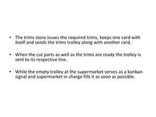 The trims store issues the required trims, keeps one card with itself and sends the trims trolley along with another card. When the cut parts as well as the trims are ready the trolley is sent to its respective line. While the empty trolley at the supermarket serves as a kanban signal and supermarket in charge fills it as soon as possible.  