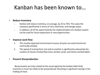 Kanban has been known to… Reduce Inventory  Kanban will reduce inventory, on average, by 25 to 75%. This saves the company significantly in terms of rent, electricity, and storage space.  In addition, all of the space freed by the implementation of a kanban system can be used for future expansions or new opportunities  Improve work flow  The visually organized environment ensures all parts are easily found and continually stocked. The speed of moving from one task to another is significantly reduced by the creation of clearly marked flow lanes, kanban cards, and clearly marked labels. Prevent Overproduction Because parts are only created at the visual signal by the kanban label (link), inventory is much less likely to be overproduced. Resulting in significant savings in the holding of stock.   