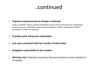 ..continued Improves responsiveness to changes in demand Unlike a predictive system, kanban immediately reacts to the environment. By responding to clearly and easily read kanban cards the lag time between a shift in demand and a shift in production is almost non-existent.  Provides quick and precise information Low costs associated with the transfer of information Delegates responsibility to line workers Minimize risk  of obsolete inventory, because inventory is only created as it is needed  