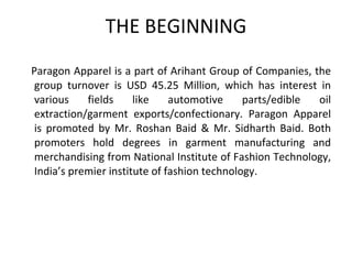 THE BEGINNING Paragon Apparel is a part of Arihant Group of Companies, the group turnover is USD 45.25 Million, which has interest in various fields like automotive parts/edible oil extraction/garment exports/confectionary. Paragon Apparel is promoted by Mr. Roshan Baid & Mr. Sidharth Baid. Both promoters hold degrees in garment manufacturing and merchandising from National Institute of Fashion Technology, India’s premier institute of fashion technology. 