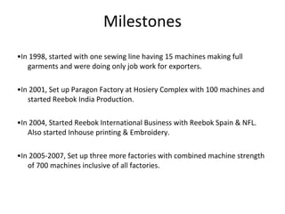 Milestones • In 1998, started with one sewing line having 15 machines making full garments and were doing only job work for exporters. • In 2001, Set up Paragon Factory at Hosiery Complex with 100 machines and started Reebok India Production. • In 2004, Started Reebok International Business with Reebok Spain & NFL. Also started Inhouse printing & Embroidery. • In 2005-2007, Set up three more factories with combined machine strength of 700 machines inclusive of all factories. 