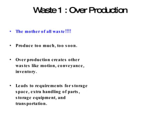 Waste 1 : Over Production The mother of all waste!!!! Produce too much, too soon. Over production creates other wastes like motion, conveyance, inventory. Leads to requirements for storage space, extra handling of parts, storage equipment, and transportation. 