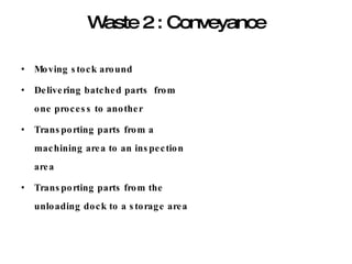 Waste 2 : Conveyance Moving stock around Delivering batched parts  from one process to another Transporting parts from a machining area to an inspection area Transporting parts from the unloading dock to a storage area 