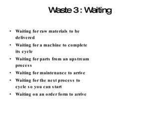 Waste 3 : Waiting Waiting for raw materials to be delivered Waiting for a machine to complete its cycle Waiting for parts from an upstream process Waiting for maintenance to arrive Waiting for the next process to cycle so you can start Waiting on an order form to arrive 